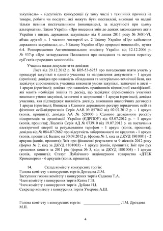закупівель» - відсутність конкуренції (у тому числі з технічних причин) на
товари, роботи чи послуги, які можуть бути поставлені, виконані чи надані
тільки певним постачальником (виконавцем), за відсутності при цьому
альтернативи, Закон України «Про внесення змін до деяких законодавчих актів
України з питань державних закупівель» від 8 липня 2011 року № 3681-VI,
абзац другий п. 1 частини четвертої ст. 2 Закону України «Про здійснення
державних закупівель», ст.. 5 Закону України «Про природні монополії», пункт
6.4. Розпорядження Антимонопольного комітету України від 12.12.2006 р.
№ 537-р «Про затвердження Положення про складання та ведення переліку
суб’єктів природних монополій».
     Учасник надав документи та довідки:
         Лист від 20.12.2012 р. № К05-53-6955 про погодження взяти участь у
процедурі закупівлі в одного учасника та направлення документів – 1 аркуш
(оригінал); довідка про наявність обладнання та матеріально-технічної бази, яка
засвідчує спроможність учасника виконати умови закупівлі, зазначені в листі –
1 аркуш (оригінал); довідка про наявність працівників відповідної кваліфікації.
які мають необхідні знання та досвід, що засвідчує спроможність учасника
виконати умови закупівлі, зазначені в запрошенні - 1 аркуш (оригінал); довідка
учасника, яка підтверджує наявність досвіду виконання аналогічних договорів
1 аркуш (оригінал); Виписка з Єдиного державного реєстру юридичних осіб та
фізичних осіб-підприємців Серія ААВ № 857042 від 02.07.2012 р. – 1 аркуш
(копія, прошита); довідка АА № 528000 з Єдиного державного реєстру
підприємців та організацій України (ЄДРПОУ) від 03.07.2012 р. – 1 аркуш
(копія, прошита); Ліцензія Серія АД № 073910 від 19.07.2012 р. на постачання
електричної енергії за регульованим тарифом - 1 аркуш (копія, прошита);
довідка від № 084-07/2662 про відсутність заборгованості по кредитах - 1 аркуш
(копія, прошита); Баланс на 30.09.2012 р. (форма № 1, код за ДКУД 1801001) - 2
аркуша (копія, прошита); Звіт про фінансові результати за 9 місяців 2012 року
(форма № 2, код за ДКУД 1801003) - 1 аркуш (копія, прошита); Звіт про рух
грошових коштів за 2011 рік (форма № 3, код за ДКУД 1801004) - 1 аркуш
(копія, прошита); Статут Публічного акціонерного товариства «ДТЕК
Крименерго» - 6 аркушів (копія, прошита).

    14.        Склад комітету конкурсних торгів:
Голова комітету з конкурсних торгів Дроздова Л.М.
Заступник голови комітету з конкурсних торгів Садкова Т.А.
Член комітету з конкурсних торгів Катик Г.В.
Член комітету з конкурсних торгів Дубова Н.І.
Секретар комітету з конкурсних торгів Умерова А.Ш.


Голова комітету з конкурсних торгів: ___________________ Л.М. Дроздова
М.П.


                                      4
 
