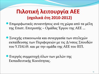 Πιλοτική λειτουργία ΑΕΕ
(σχολικά έτη 2010-2012)

Επιμορφωτικές συναντήσεις ανά τη χώρα από τα μέλη

της Επιστ. Επιτροπής – Ομάδας Έργου της ΑΕΕ …

Συνεχής επικοινωνία και συνεργασία των στελεχών

εκπαίδευσης των Περιφερειών με τις Δ/νσεις Σπουδών
του Υ.ΠΑΙ.Θ. και με την ομάδα της ΑΕΕ του ΙΕΠ.

Ενεργός συμμετοχή όλων των μελών της

Εκπαιδευτικής Κοινότητας.

13

 