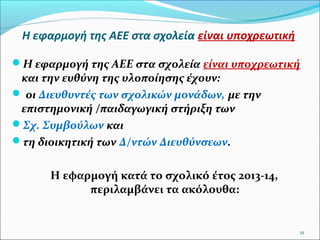 Η εφαρμογή της ΑΕΕ στα σχολεία είναι υποχρεωτική
Η εφαρμογή της ΑΕΕ στα σχολεία είναι υποχρεωτική

και την ευθύνη της υλοποίησης έχουν:
 οι Διευθυντές των σχολικών μονάδων, με την
επιστημονική /παιδαγωγική στήριξη των
Σχ. Συμβούλων και
τη διοικητική των Δ/ντών Διευθύνσεων.

Η εφαρμογή κατά το σχολικό έτος 2013-14,
περιλαμβάνει τα ακόλουθα:

21

 