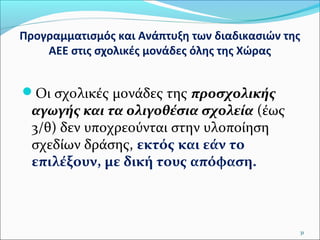 Προγραμματισμός και Ανάπτυξη των διαδικασιών της
ΑΕΕ στις σχολικές μονάδες όλης της Χώρας

Οι σχολικές μονάδες της προσχολικής

αγωγής και τα ολιγοθέσια σχολεία (έως
3/θ) δεν υποχρεούνται στην υλοποίηση
σχεδίων δράσης, εκτός και εάν το
επιλέξουν, με δική τους απόφαση.

31

 
