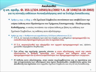 Ακολουθεί
η υπ. αριθμ. Φ. 353.1/324.10565/Δ1/2002 Υ.Α. (B΄1340/16-10-2002)
για τη σύνταξη εκθέσεων Αυτοαξιολόγησης από τα Στελέχη Εκπαίδευσης
 Άρθρο 5, παρ. 2 εδαφ. γ «Οι Σχολικοί

Σύμβουλοι συντάσσουν και υποβάλλουν την

ετήσια έκθεση στον Προϊστάμενο του Τμήματος Επιστημονικής - Παιδαγωγικής
Καθοδήγησης, ο οποίος συντάσσει την ετήσια έκθεση με βάση τις εκθέσεις των
Σχολικών Συμβούλων, τις εκθέσεις αυτο αξιολόγησης»
 Άρθρο 39, παρ. 1: Καθήκοντα και αρμοδιότητες Συλλόγου Διδασκόντων (Σ.Δ.)


Ο Σ.Δ. σε τακτική συνεδρίαση πριν από την έναρξη των μαθημάτων προγραμματίζει τις
εκπαιδευτικές δραστηριότητες για όλο το σχολικό έτος.



Ο Σ.Δ. παρακολουθεί και εφαρμόζει τον αρχικό προγραμματισμό και, εφόσον,
χρειασθεί παρεμβαίνει διορθωτικά.



Στο τέλος της σχολικής χρονιάς γίνεται η αυτο αξιολόγηση, κατά την οποία
αξιολογείται ο βαθμός επίτευξης των στόχων που τέθηκαν κατά τον
προγραμματισμό και η αποτελεσματικότητα των προγραμματισμένων ενεργειών.



Η έκθεση αυτο αξιολόγησης, στην οποία περιλαμβάνονται και οι προτάσεις για
την αντιμετώπιση των αδυναμιών που έχουν διαπιστωθεί, υποβάλλεται μέσω του
Διευθυντή του σχολείου στον αρμόδιο Σχολικό Σύμβουλο και στη Δ/νση Εκπαίδευσης.
6

 