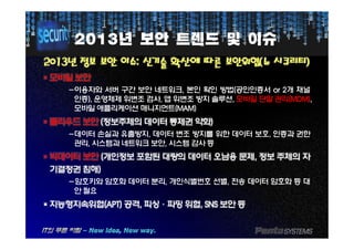 20132013년년 보안보안 트렌드트렌드 및및 이슈이슈
20132013년년 정보정보 보안보안 이슈이슈:: 신기술신기술 확산에확산에 따른따른 보안위협보안위협((뉴뉴 시큐리티시큐리티))
§§ 모바일모바일 보안보안
-이용자와 서버 구간 보안 네트워크, 본인 확인 방법(공인인증서 or 2개 채널
인증), 운영체제 위변조 검사, 앱 위변조 방지 솔루션, 모바일 단말 관리(MDM),
모바일 애플리케이션 매니지먼트(MAM)
§§ 클라우드클라우드 보안보안 ((정보주체의정보주체의 데이터데이터 통제권통제권 약화약화))§§ 클라우드클라우드 보안보안 ((정보주체의정보주체의 데이터데이터 통제권통제권 약화약화))
-데이터 손실과 유출방지, 데이터 변조 방지를 위한 데이터 보호, 인증과 권한
관리, 시스템과 네트워크 보안, 시스템 감사 등
§§ 빅데이터빅데이터 보안보안 ((개인정보개인정보 포함된포함된 대량의대량의 데이터데이터 오남용오남용 문제문제,, 정보정보 주체의주체의 자자
기결정권기결정권 침해침해))
-암호키와 암호화 데이터 분리, 개인식별번호 선별, 전송 데이터 암호화 등 대
안 필요
§§ 지능형지속위협지능형지속위협(APT)(APT) 공격공격,, 피싱피싱··파밍파밍 위협위협,, SNSSNS 보안보안 등등
 