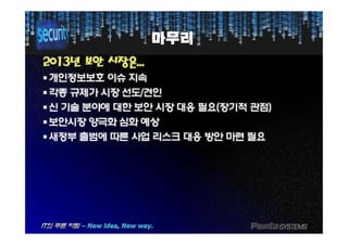 마무리마무리
20132013년년 보안보안 시장은시장은......
§§개인정보보호개인정보보호 이슈이슈 지속지속
§§각종각종 규제가규제가 시장시장 선도선도//견인견인
§§신신 기술기술 분야에분야에 대한대한 보안보안 시장시장 대응대응 필요필요((장기적장기적 관점관점))
§§보안시장보안시장 양극화양극화 심화심화 예상예상§§보안시장보안시장 양극화양극화 심화심화 예상예상
§§새정부새정부 출범에출범에 따른따른 사업사업 리스크리스크 대응대응 방안방안 마련마련 필요필요
 