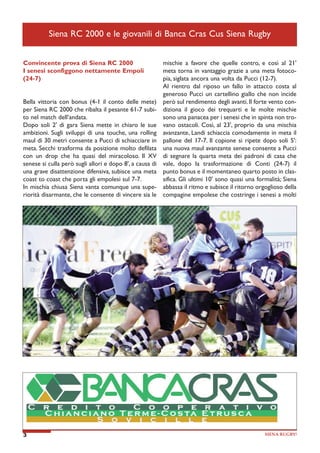 Siena RC 2000 e le giovanili di Banca Cras Cus Siena Rugby
Convincente prova di Siena RC 2000
I senesi sconfiggono nettamente Empoli
(24-7)
Bella vittoria con bonus (4-1 il conto delle mete)
per Siena RC 2000 che ribalta il pesante 61-7 subito nel match dell’andata.
Dopo soli 2' di gara Siena mette in chiaro le sue
ambizioni. Sugli sviluppi di una touche, una rolling
maul di 30 metri consente a Pucci di schiacciare in
meta. Secchi trasforma da posizione molto defilata
con un drop che ha quasi del miracoloso. Il XV
senese si culla però sugli allori e dopo 8', a causa di
una grave disattenzione difensiva, subisce una meta
coast to coast che porta gli empolesi sul 7-7.
In mischia chiusa Siena vanta comunque una superiorità disarmante, che le consente di vincere sia le

3

mischie a favore che quelle contro, e così al 21'
meta torna in vantaggio grazie a una meta fotocopia, siglata ancora una volta da Pucci (12-7).
Al rientro dal riposo un fallo in attacco costa al
generoso Pucci un cartellino giallo che non incide
però sul rendimento degli avanti. Il forte vento condiziona il gioco dei trequarti e le molte mischie
sono una panacea per i senesi che in spinta non trovano ostacoli. Così, al 23', proprio da una mischia
avanzante, Landi schiaccia comodamente in meta il
pallone del 17-7. Il copione si ripete dopo soli 5':
una nuova maul avanzante senese consente a Pucci
di segnare la quarta meta dei padroni di casa che
vale, dopo la trasformazione di Conti (24-7) il
punto bonus e il momentaneo quarto posto in classifica. Gli ultimi 10' sono quasi una formalità; Siena
abbassa il ritmo e subisce il ritorno orgoglioso della
compagine empolese che costringe i senesi a molti

SIENA RUGBY!

 