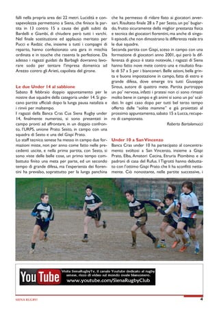 falli nella propria area dei 22 metri. Lucidità e consapevolezza permettono a Siena, che finisce la partita in 13 contro 15 a causa dei gialli subiti da
Bardelli e Giambi, di chiudere però tutti i varchi.
Nel finale sostituzione ed applauso meritato per
Pucci e Redzic che, insieme a tutti i compagni di
reparto, hanno confezionato una gara in mischia
ordinata e in touche che rasenta la perfezione. Da
adesso i ragazzi guidati da Barbagli dovranno lavorare sodo per tentare l'impresa domenica ad
Arezzo contro gli Arieti, capolista del girone.
Le due Under 14 al sabbione
Sabato 8 febbraio doppio appuntamento per le
nostre due squadre della categoria under 14. Si giocano partite ufficiali dopo la lunga pausa natalizia e
i rinvii per maltempo.
I ragazzi della Banca Cras Cus Siena Rugby under
14, finalmente numerosi, si sono presentati in
campo pronti ad affrontare, in un doppio confronto, l’URPS, unione Prato Sesto, in campo con una
squadra di Sesto e una del Gispi Prato.
Lo staff tecnico senese ha messo in campo due formazioni miste, non per anno come fatto nelle precedenti uscite, e nella prima partita, con Sesto, si
sono viste delle belle cose, un primo tempo combattuto finito una meta per parte, ed un secondo
tempo di grande difesa, ma l’esperienza dei fiorentini ha prevalso, soprattutto per la lunga panchina

SIENA RUGBY!

che ha permesso di ridare fiato ai giocatori avversari. Risultato finale 28 a 7 per Sesto, un po’ bugiardo, frutto sicuramente della miglior prestanza fisica
e tecnica dei giocatori fiorentini, ma anche di singoli episodi, che non dimostrano la differenza reale tra
le due squadre.
Seconda partita con Gispi, sceso in campo con una
formazione di giocatori anno 2001, qui però la differenza di gioco è stato notevole, i ragazzi di Siena
hanno fatto nove mete contro una e risultato finale di 57 a 5 per i bianconeri. Belle azioni, bella grinta e buona impostazione in campo, fatta di estro e
grande difesa, dove emerge tra tutti Giuseppe
Sireus, autore di quattro mete. Partita purtroppo
un po’ nervosa, infatti i pratesi non ci sono rimasti
molto bene in campo e gli animi si sono un po’ scaldati. In ogni caso dopo per tutti bel terzo tempo
offerto dalle “solite mamme” e già proiettati al
prossimo appuntamento, sabato 15 a Lucca, recupero di campionato.
Roberto Bartolomucci
Under 10 a San Vincenzo
Banca Cras under 10 ha partecipato al concentramento svoltosi a San Vincenzo, insieme a Gispi
Prato, Elba, Amatori Cecina, Etruria Piombino e ai
padroni di casa del Rufus. I Tigrotti hanno debuttato con l’ottimo Gispi Prato che li ha sconfitti nettamente. Ciò nonostante, nelle partite successive, i

4

 