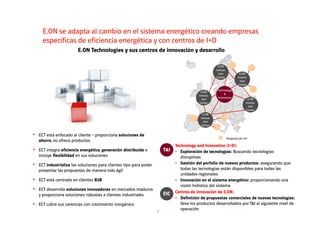 E.ON se adapta al cambio en el sistema energético creando empresas
específicas de eficiencia energética y con centros de I+D
E.ON
E.ON
Innova-
tion
Center
E.ON
Innova-
tion
Center
E.ON
Innova-
tion
Center
E.ON
Innova-
tion
Center
Technology
&
Innovation
E.ON Technologies y sus centros de innovación y desarrollo
7
E.ON
Innova-
tion
Center
Proyectos de I+D
T&I
Technology and Innovation (I+D):
• Exploración de tecnologías: Buscando tecnologías
disruptivas
• Gestión del porfolio de nuevos productos: asegurando que
todas las tecnologías están disponibles para todas las
unidades regionales
• Innovación en el sistema energético: proporcionando una
visión holística del sistema
EIC Centros de innovación de E.ON:
• Definición de propuestas comerciales de nuevas tecnologías:
lleva los productos desarrollados por T&I al siguiente nivel de
operación
• ECT está enfocado al cliente – proporciona soluciones de
ahorro, no ofrece productos
• ECT integra eficiencia energética, generación distribuida e
incluye flexibilidad en sus soluciones
• ECT está centrado en clientes B2B
• ECT cubre sus carencias con crecimiento inorgánico
• ECT desarrolla soluciones innovadoras en mercados maduros
y proporciona soluciones robustas a clientes industriales
• ECT industrializa las soluciones para clientes tipo para poder
presentar las propuestas de manera más ágil
 