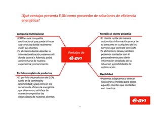 ¿Qué ventajas presenta E.ON como proveedor de soluciones de eficiencia
energética?
Ventajas de
Compañía multinacional
• E.ON es una compañía
multinacional que puede ofrecer
sus servicios donde realmente
estén sus clientes
• Si el cliente decide abordar la
internacionalización,estamos allí
donde quiera ir. Además, podrá
Atención al cliente proactiva
• El cliente recibe de manera
automática información acerca de
tu consumo en cualquiera de los
servicios que contrate con E.ON
• Si el cliente lo desea, también
podemos contactar con él
personalmente para darle
8
donde quiera ir. Además, podrá
aprovecharse de nuestra
experiencia y conocimiento
personalmente para darle
información detallada de su
situación y posibilidades de
optimización
Porfolio completo de productos
• El porfolio de productos de E.ON,
tanto en la commodity
(electricidad y gas) como el los
servicios de eficiencia energética
que ofrecemos, satisface de
manera competitiva las
necesidades de nuestros clientes
Flexibilidad
• Podemos adaptarnos y ofrecer
soluciones a medida para todos
aquellos clientes que contacten
con nosotros
 