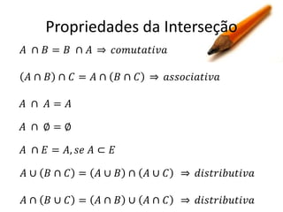 Propriedades da Interseção
𝐴 ∩ 𝐵= 𝐵 ∩ 𝐴

𝑐𝑜𝑚𝑢𝑡𝑎𝑡𝑖𝑣𝑎

𝐴∩ 𝐵 ∩ 𝐶 = 𝐴∩ 𝐵∩ 𝐶

𝑎𝑠𝑠𝑜𝑐𝑖𝑎𝑡𝑖𝑣𝑎

𝐴 ∩ 𝐴= 𝐴
𝐴 ∩ ∅=∅
𝐴 ∩ 𝐸 = 𝐴, 𝑠𝑒 𝐴 ⊂ 𝐸
𝐴∪ 𝐵∩ 𝐶 =

𝐴∪ 𝐵 ∩ 𝐴∪ 𝐶

𝑑𝑖𝑠𝑡𝑟𝑖𝑏𝑢𝑡𝑖𝑣𝑎

𝐴∩ 𝐵∪ 𝐶 =

𝐴∩ 𝐵 ∪ 𝐴∩ 𝐶

𝑑𝑖𝑠𝑡𝑟𝑖𝑏𝑢𝑡𝑖𝑣𝑎

 
