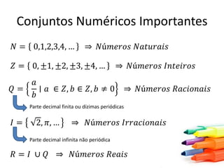 Conjuntos Numéricos Importantes
𝑁 = 0,1,2,3,4, …

𝑁ú𝑚𝑒𝑟𝑜𝑠 𝑁𝑎𝑡𝑢𝑟𝑎𝑖𝑠

𝑍 = 0, ±1, ±2, ±3, ±4, …

𝑄=

𝑎
∣ 𝑎 ∈ 𝑍, 𝑏 ∈ 𝑍, 𝑏 ≠ 0
𝑏

𝑁ú𝑚𝑒𝑟𝑜𝑠 𝐼𝑛𝑡𝑒𝑖𝑟𝑜𝑠

𝑁ú𝑚𝑒𝑟𝑜𝑠 𝑅𝑎𝑐𝑖𝑜𝑛𝑎𝑖𝑠

Parte decimal finita ou dízimas periódicas

𝐼=

2, 𝜋, …

𝑁ú𝑚𝑒𝑟𝑜𝑠 𝐼𝑟𝑟𝑎𝑐𝑖𝑜𝑛𝑎𝑖𝑠

Parte decimal infinita não periódica

𝑅= 𝐼 ∪ 𝑄

𝑁ú𝑚𝑒𝑟𝑜𝑠 𝑅𝑒𝑎𝑖𝑠

 