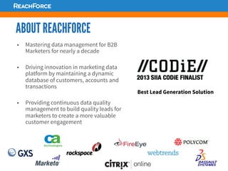 ABOUT REACHFORCE
§  Mastering data management for B2B
Marketers for nearly a decade
§  Driving innovation in marketing data
platform by maintaining a dynamic
database of customers, accounts and
transactions
§  Providing continuous data quality
management to build quality leads for
marketers to create a more valuable
customer engagement
Best Lead Generation Solution
 