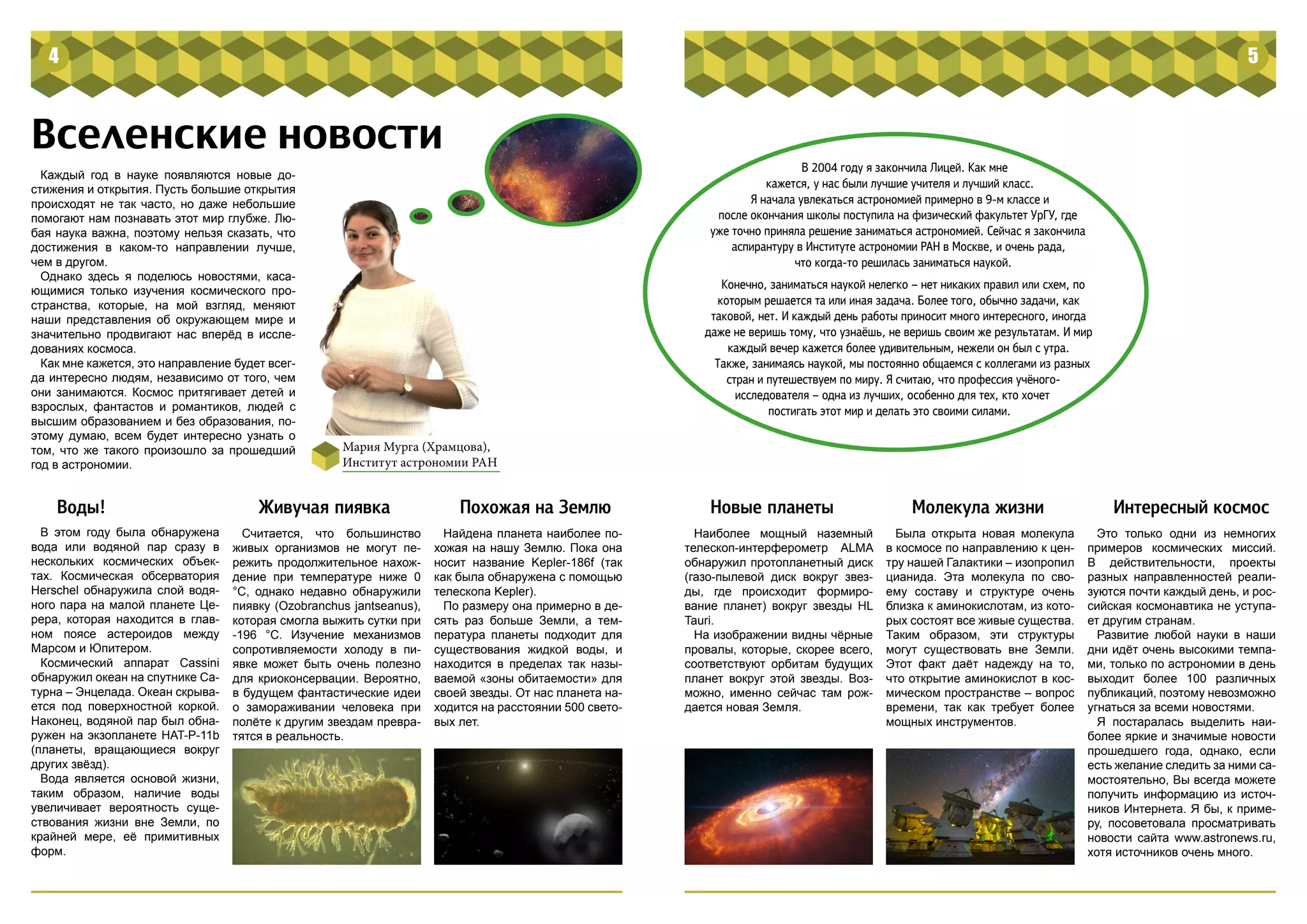 В 2004 году я закончила Лицей. Как мне
кажется, у нас были лучшие учителя и лучший класс.
Я начала увлекаться астрономией примерно в 9-м классе и
после окончания школы поступила на физический факультет УрГУ, где
уже точно приняла решение заниматься астрономией. Сейчас я закончила
аспирантуру в Институте астрономии РАН в Москве, и очень рада,
что когда-то решилась заниматься наукой.
Конечно, заниматься наукой нелегко – нет никаких правил или схем, по
которым решается та или иная задача. Более того, обычно задачи, как
таковой, нет. И каждый день работы приносит много интересного, иногда
даже не веришь тому, что узнаёшь, не веришь своим же результатам. И мир
каждый вечер кажется более удивительным, нежели он был с утра.
Также, занимаясь наукой, мы постоянно общаемся с коллегами из разных
стран и путешествуем по миру. Я считаю, что профессия учёного-
исследователя – одна из лучших, особенно для тех, кто хочет
постигать этот мир и делать это своими силами.
4 5
Вселенские новости
Мария Мурга (Храмцова),
Институт астрономии РАН
Каждый год в науке появляются новые до-
стижения и открытия. Пусть большие открытия
происходят не так часто, но даже небольшие
помогают нам познавать этот мир глубже. Лю-
бая наука важна, поэтому нельзя сказать, что
достижения в каком-то направлении лучше,
чем в другом.
Однако здесь я поделюсь новостями, каса-
ющимися только изучения космического про-
странства, которые, на мой взгляд, меняют
наши представления об окружающем мире и
значительно продвигают нас вперёд в иссле-
дованиях космоса.
Как мне кажется, это направление будет всег-
да интересно людям, независимо от того, чем
они занимаются. Космос притягивает детей и
взрослых, фантастов и романтиков, людей с
высшим образованием и без образования, по-
этому думаю, всем будет интересно узнать о
том, что же такого произошло за прошедший
год в астрономии.
Воды!
В этом году была обнаружена
вода или водяной пар сразу в
нескольких космических объек-
тах. Космическая обсерватория
Herschel обнаружила слой водя-
ного пара на малой планете Це-
рера, которая находится в глав-
ном поясе астероидов между
Марсом и Юпитером.
Космический аппарат Cassini
обнаружил океан на спутнике Са-
турна – Энцелада. Океан скрыва-
ется под поверхностной коркой.
Наконец, водяной пар был обна-
ружен на экзопланете HAT-P-11b
(планеты, вращающиеся вокруг
других звёзд).
Вода является основой жизни,
таким образом, наличие воды
увеличивает вероятность суще-
ствования жизни вне Земли, по
крайней мере, её примитивных
форм.
Живучая пиявка
Считается, что большинство
живых организмов не могут пе-
режить продолжительное нахож-
дение при температуре ниже 0
°С, однако недавно обнаружили
пиявку (Ozobranchus jantseanus),
которая смогла выжить сутки при
-196 °С. Изучение механизмов
сопротивляемости холоду в пи-
явке может быть очень полезно
для криоконсервации. Вероятно,
в будущем фантастические идеи
о замораживании человека при
полёте к другим звездам превра-
тятся в реальность.
Похожая на Землю
Найдена планета наиболее по-
хожая на нашу Землю. Пока она
носит название Kepler-186f (так
как была обнаружена с помощью
телескопа Kepler).
По размеру она примерно в де-
сять раз больше Земли, а тем-
пература планеты подходит для
существования жидкой воды, и
находится в пределах так назы-
ваемой «зоны обитаемости» для
своей звезды. От нас планета на-
ходится на расстоянии 500 свето-
вых лет.
Новые планеты
Наиболее мощный наземный
телескоп-интерферометр ALMA
обнаружил протопланетный диск
(газо-пылевой диск вокруг звез-
ды, где происходит формиро-
вание планет) вокруг звезды HL
Tauri.
На изображении видны чёрные
провалы, которые, скорее всего,
соответствуют орбитам будущих
планет вокруг этой звезды. Воз-
можно, именно сейчас там рож-
дается новая Земля.
Молекула жизни
Была открыта новая молекула
в космосе по направлению к цен-
тру нашей Галактики – изопропил
цианида. Эта молекула по сво-
ему составу и структуре очень
близка к аминокислотам, из кото-
рых состоят все живые существа.
Таким образом, эти структуры
могут существовать вне Земли.
Этот факт даёт надежду на то,
что открытие аминокислот в кос-
мическом пространстве – вопрос
времени, так как требует более
мощных инструментов.
Это только одни из немногих
примеров космических миссий.
В действительности, проекты
разных направленностей реали-
зуются почти каждый день, и рос-
сийская космонавтика не уступа-
ет другим странам.
Развитие любой науки в наши
дни идёт очень высокими темпа-
ми, только по астрономии в день
выходит более 100 различных
публикаций, поэтому невозможно
угнаться за всеми новостями.
Я постаралась выделить наи-
более яркие и значимые новости
прошедшего года, однако, если
есть желание следить за ними са-
мостоятельно, Вы всегда можете
получить информацию из источ-
ников Интернета. Я бы, к приме-
ру, посоветовала просматривать
новости сайта www.astronews.ru,
хотя источников очень много.
Интересный космос
 