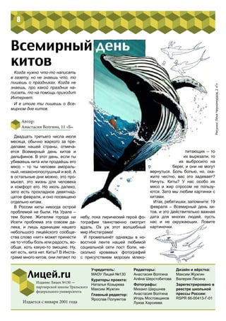небу, пока лирический герой фо-
тографии таинственно смотрит
вдаль. Ох уж этот волшебный
мир Инстаграма!
И промелькнёт однажды в но-
востной ленте нашей любимой
социальной сети пост боли, не-
сколько кровавых фотографий
с присутствием морских млеко-
Автор:
Анастасия Волгина, 11 «Б»
питающих – то
их вырезали, то
их выбросило на
берег, и они не могут
вернуться. Боль болью, но, ска-
жите честно, вас это задевает?
Ничуть. Киты? У нас особо их
мясо и жир спросом не пользу-
ются. Зато мы любим картинки с
китами.
Итак, ребятишки, запомните: 19
февраля – Всемирный день ки-
тов, и это действительно важная
дата для многих людей, пусть
нас и не окружающих. Ловите
картиночки.
Всемирный день
китов
Двадцать третьего числа июля
месяца, обычно жаркого за пре-
делами нашей страны, отмеча-
ется Всемирный день китов и
дельфинов. В этот день, если ты
убиваешь кита или продаёшь его
мясо – то ты человек амораль-
ный, незаконопослушный и всё. А
в остальные дни можно, это про-
мысел, это жизнь для человека
и комфорт его. Но июль далеко,
зато есть прохладное девятнад-
цатое февраля, и оно посвящено
отдельно китам.
В России киты никогда острой
проблемой не были. На Урале –
тем более. Жителям города на
Исети проблема эта совсем да-
лека, и лишь единицам нашего
небольшого лицейского сообще-
ства слово «кит» может принести
не то чтобы боль или радость, во-
обще, хоть какую-то эмоцию. Ну,
кит есть, кита нет. Киты? В Инста-
граме много китов, они летают по
Когда нужно что-то написать
в газету, но не знаешь что, то
пишешь о праздниках. Когда не
знаешь, про какой праздник на-
писать, то на помощь приходит
Интернет.
И в итоге ты пишешь о Все-
мирном дне китов.
8
Учредитель:
МАОУ Лицей №130
Кураторы проекта:
Наталья Козырева
Максим Жужгин
Главный редактор:
Ярослав Полуяктов
Редакторы:
Анастасия Волгина
Алёна Шерстобитова
Фотографы:
Михаил Шершнев
Анастасия Волгина
Игорь Мостовщиков
Луиза Харсиева
Лицей.ru
Издание Лицея №130 —
партнерской школы Уральского
федерального университета
Дизайн и вёрстка:
Максим Жужгин
Валерия Лесина
Зарегестрировано в
реестре школьной
прессы России:
RSPR 66-00413-Г-01
Издается с января 2001 года
Рисунки:ЛёняЧерномордов,2«Г»
 