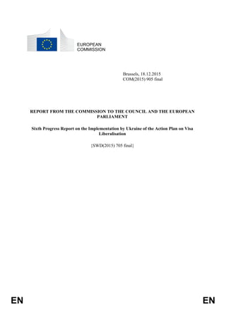 EN EN
EUROPEAN
COMMISSION
Brussels, 18.12.2015
COM(2015) 905 final
REPORT FROM THE COMMISSION TO THE COUNCIL AND THE EUROPEAN
PARLIAMENT
Sixth Progress Report on the Implementation by Ukraine of the Action Plan on Visa
Liberalisation
{SWD(2015) 705 final}
 