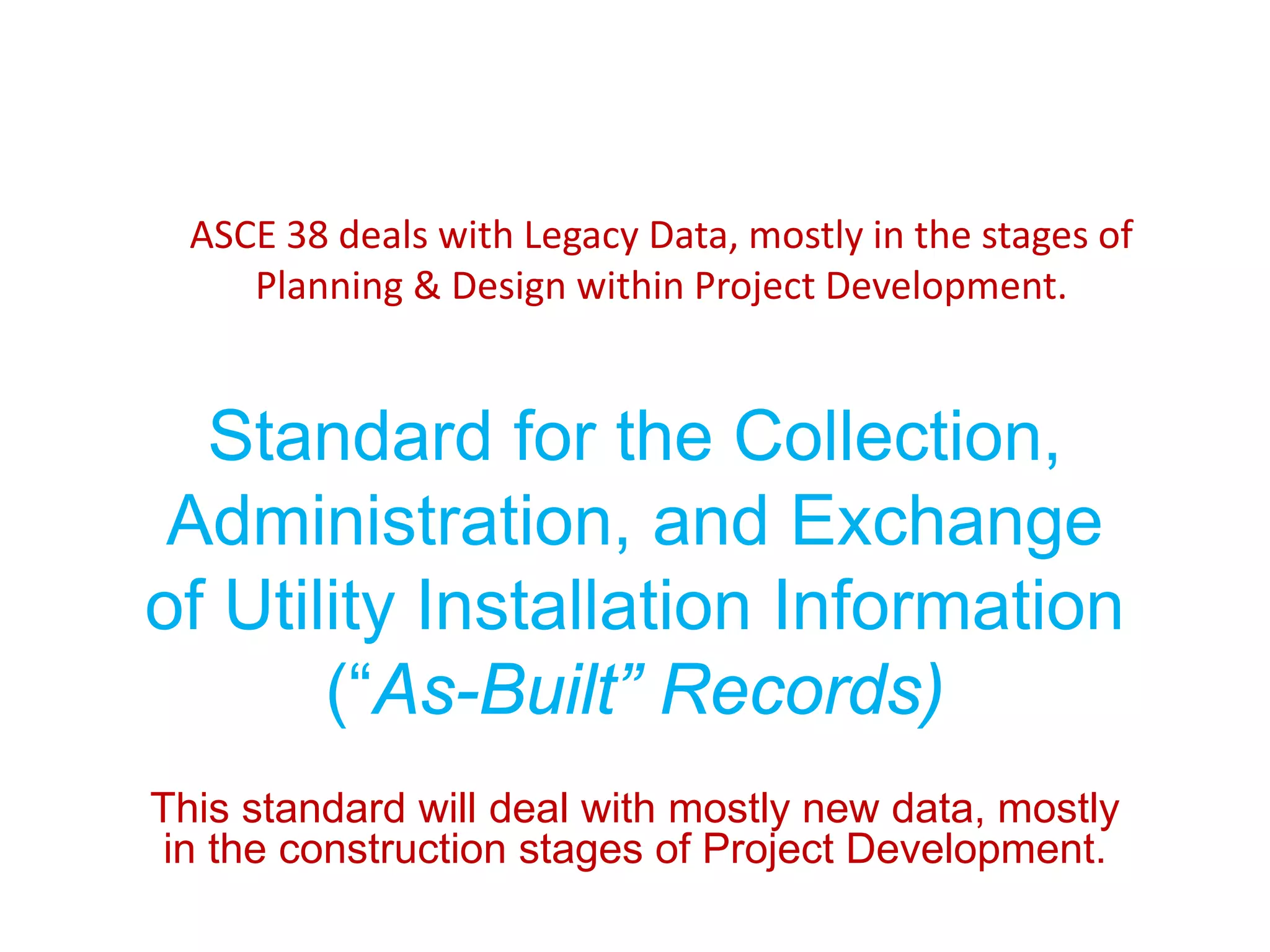 ASCE 38 deals with Legacy Data, mostly in the stages of
Planning & Design within Project Development.
Standard for the Collection,
Administration, and Exchange
of Utility Installation Information
(“As-Built” Records)
This standard will deal with mostly new data, mostly
in the construction stages of Project Development.
 