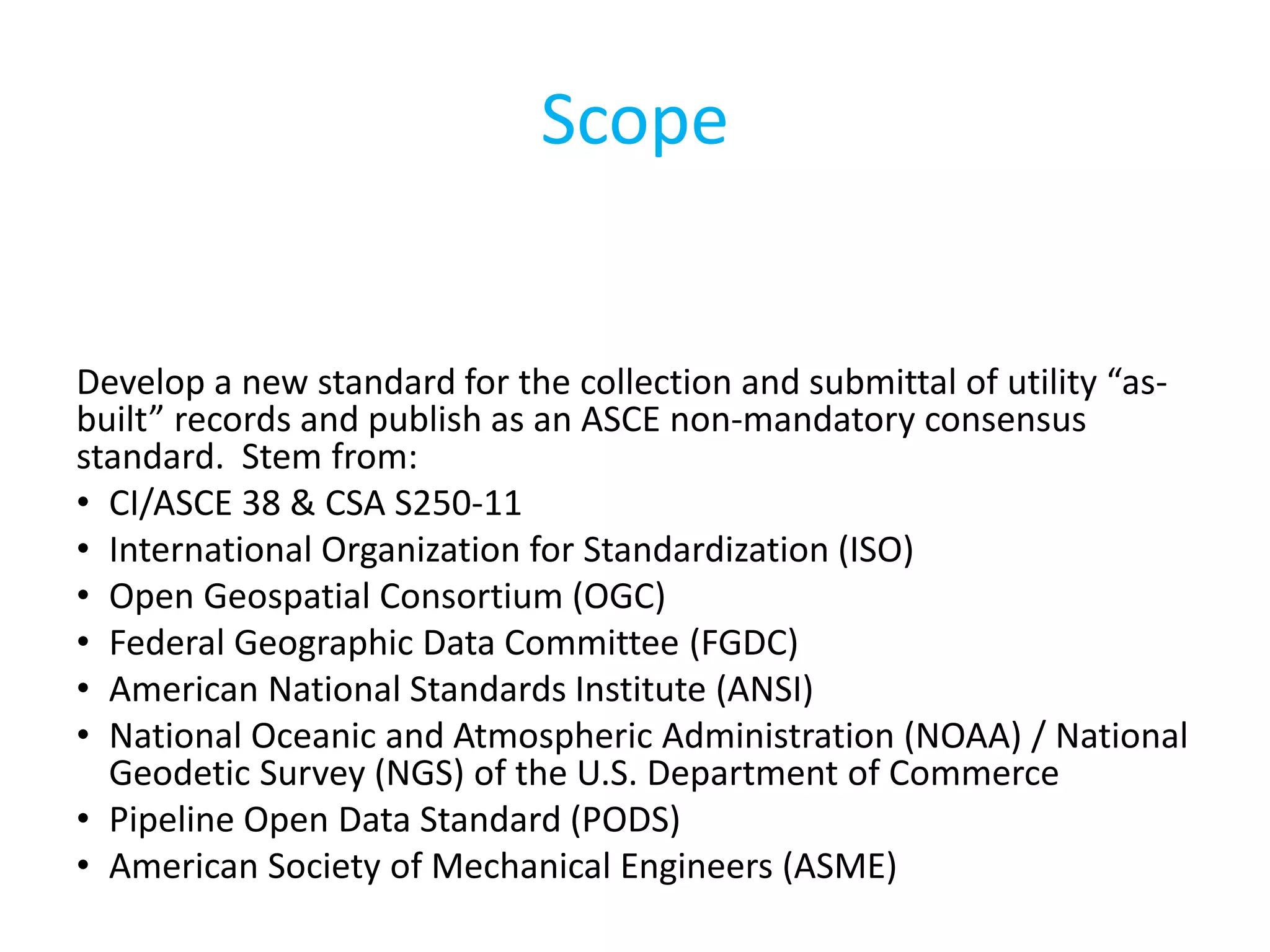Scope
Develop a new standard for the collection and submittal of utility “as-
built” records and publish as an ASCE non-mandatory consensus
standard. Stem from:
• CI/ASCE 38 & CSA S250-11
• International Organization for Standardization (ISO)
• Open Geospatial Consortium (OGC)
• Federal Geographic Data Committee (FGDC)
• American National Standards Institute (ANSI)
• National Oceanic and Atmospheric Administration (NOAA) / National
Geodetic Survey (NGS) of the U.S. Department of Commerce
• Pipeline Open Data Standard (PODS)
• American Society of Mechanical Engineers (ASME)
 