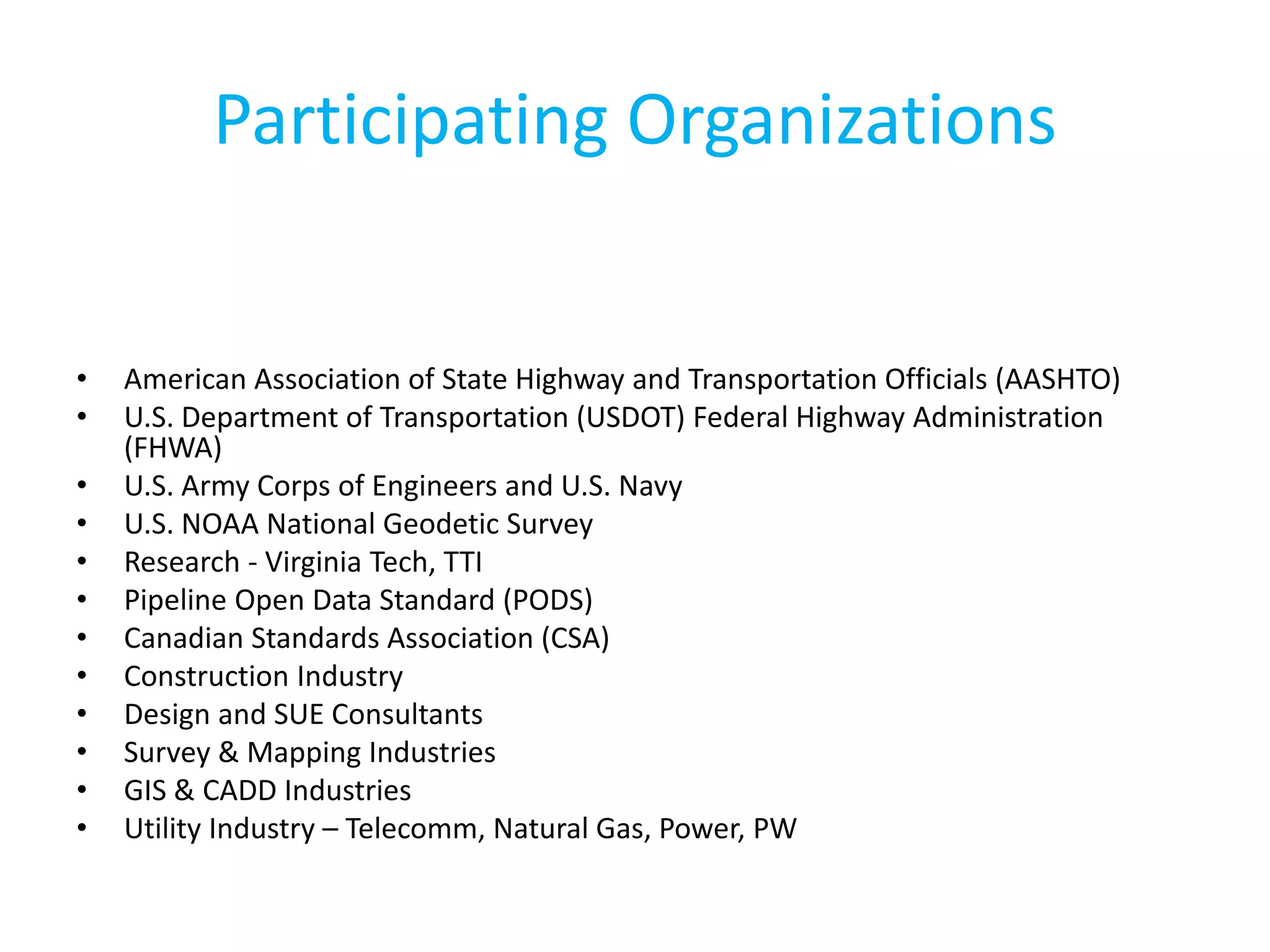 Participating Organizations
• American Association of State Highway and Transportation Officials (AASHTO)
• U.S. Department of Transportation (USDOT) Federal Highway Administration
(FHWA)
• U.S. Army Corps of Engineers and U.S. Navy
• U.S. NOAA National Geodetic Survey
• Research - Virginia Tech, TTI
• Pipeline Open Data Standard (PODS)
• Canadian Standards Association (CSA)
• Construction Industry
• Design and SUE Consultants
• Survey & Mapping Industries
• GIS & CADD Industries
• Utility Industry – Telecomm, Natural Gas, Power, PW
 