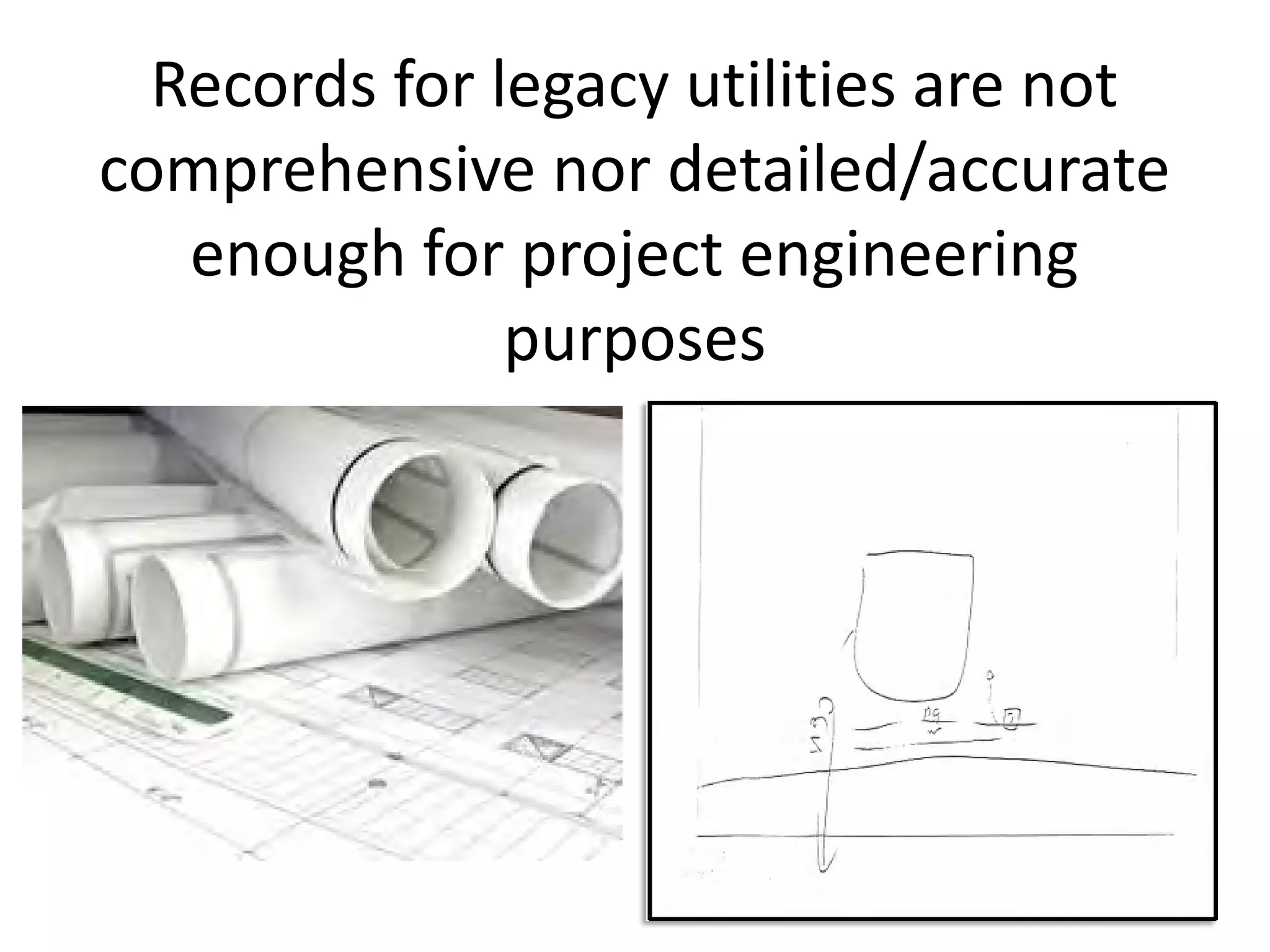 Records for legacy utilities are not
comprehensive nor detailed/accurate
enough for project engineering
purposes
 