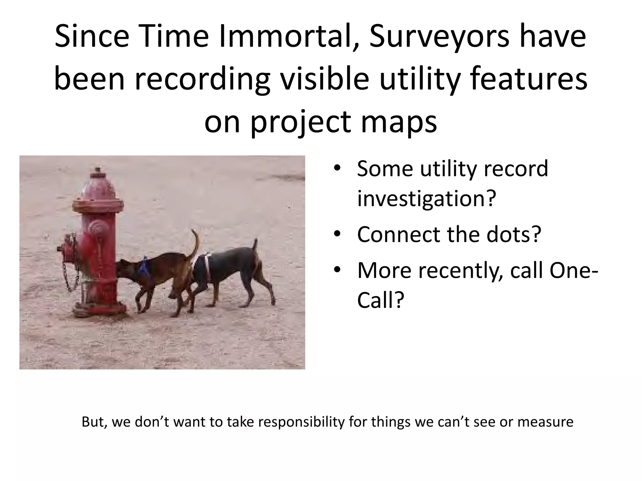 Since Time Immortal, Surveyors have
been recording visible utility features
on project maps
• Some utility record
investigation?
• Connect the dots?
• More recently, call One-
Call?
But, we don’t want to take responsibility for things we can’t see or measure
 