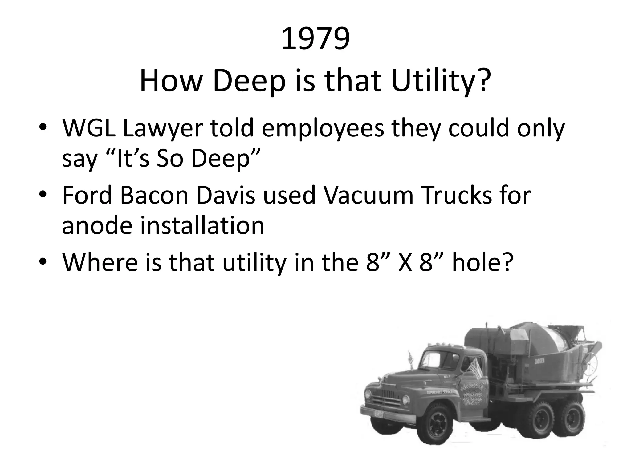 1979
How Deep is that Utility?
• WGL Lawyer told employees they could only
say “It’s So Deep”
• Ford Bacon Davis used Vacuum Trucks for
anode installation
• Where is that utility in the 8” X 8” hole?
 