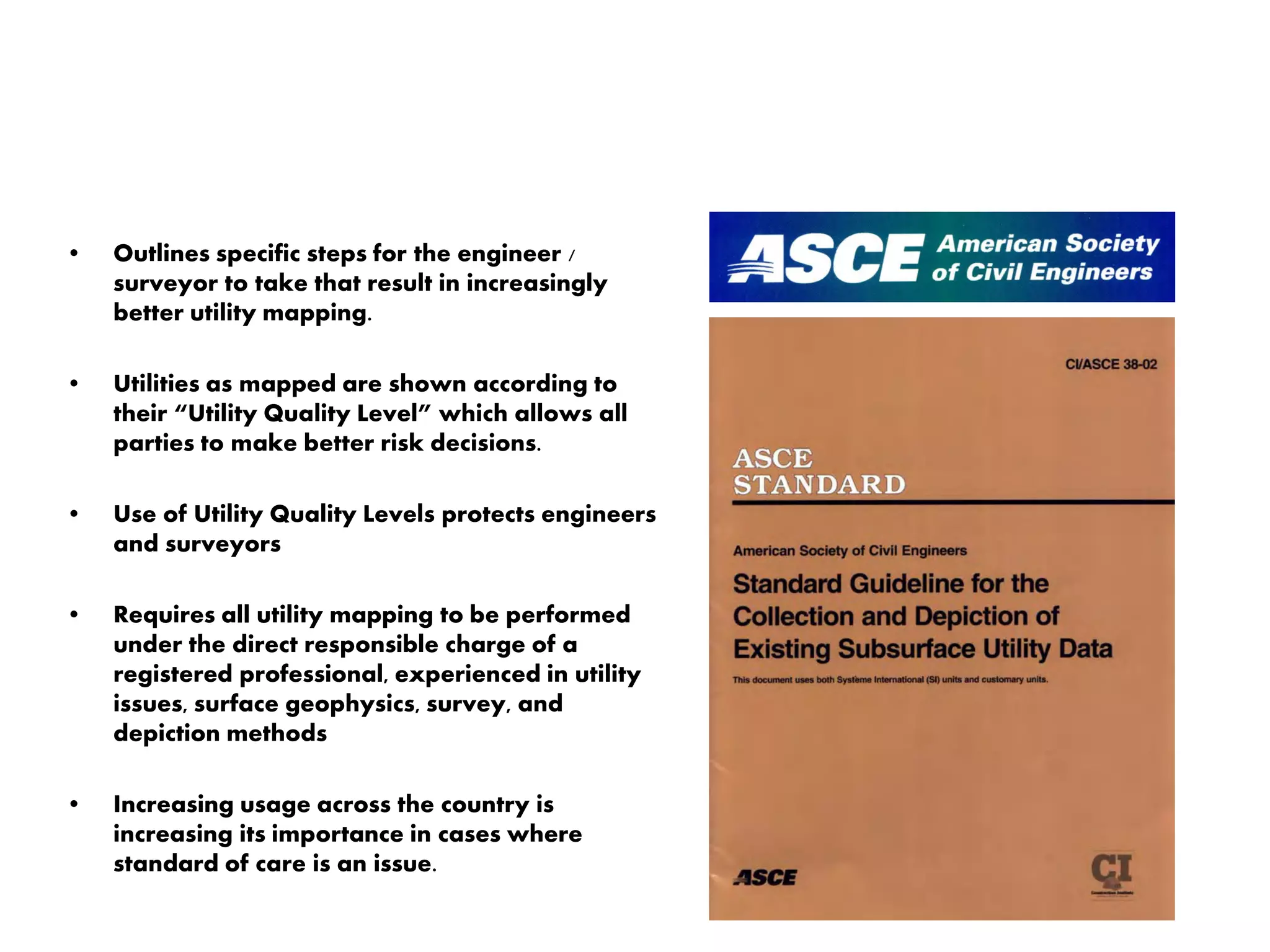 • Outlines specific steps for the engineer /
surveyor to take that result in increasingly
better utility mapping.
• Utilities as mapped are shown according to
their “Utility Quality Level” which allows all
parties to make better risk decisions.
• Use of Utility Quality Levels protects engineers
and surveyors
• Requires all utility mapping to be performed
under the direct responsible charge of a
registered professional, experienced in utility
issues, surface geophysics, survey, and
depiction methods
• Increasing usage across the country is
increasing its importance in cases where
standard of care is an issue.
 