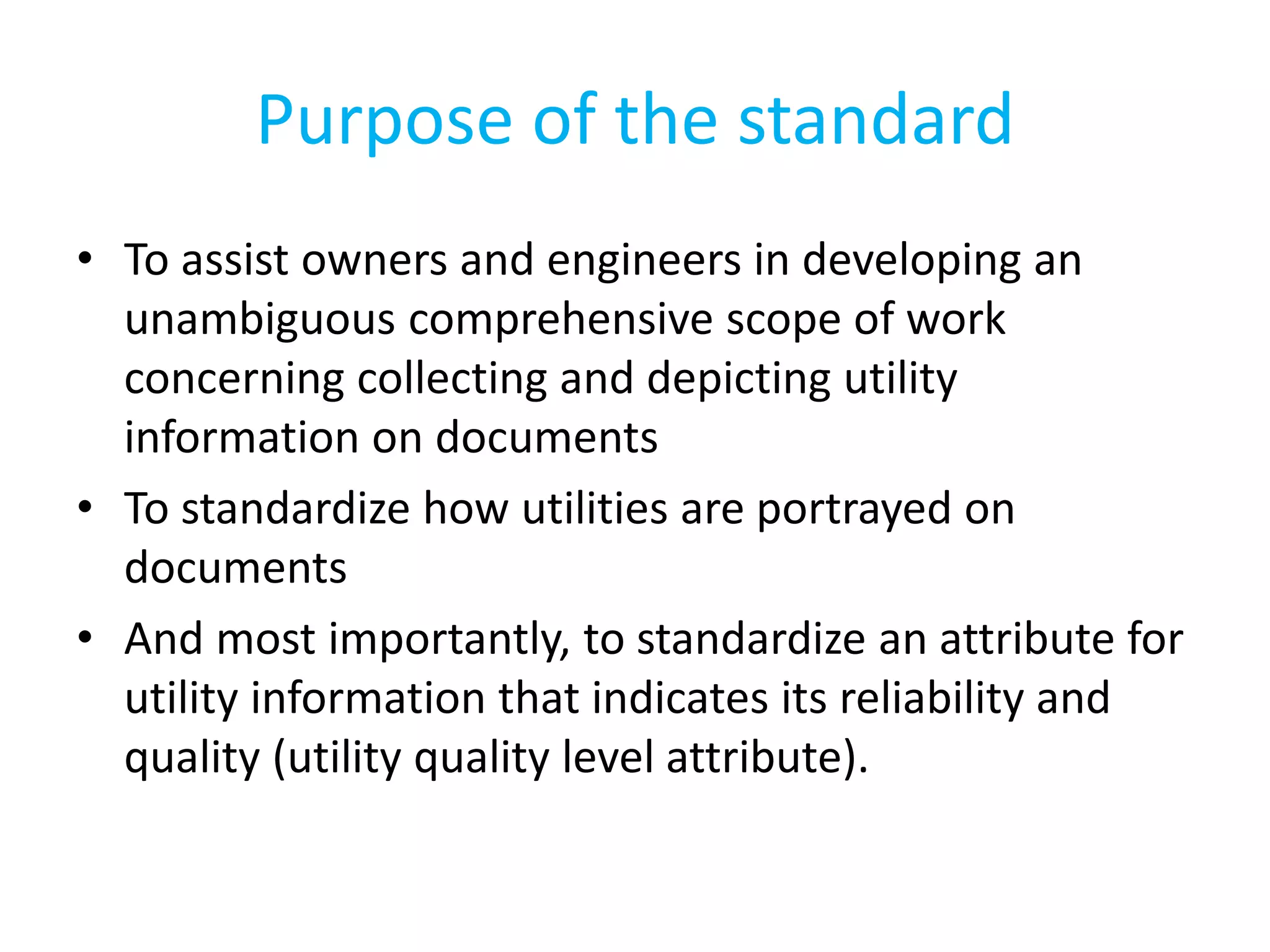 • To assist owners and engineers in developing an
unambiguous comprehensive scope of work
concerning collecting and depicting utility
information on documents
• To standardize how utilities are portrayed on
documents
• And most importantly, to standardize an attribute for
utility information that indicates its reliability and
quality (utility quality level attribute).
Purpose of the standard
 