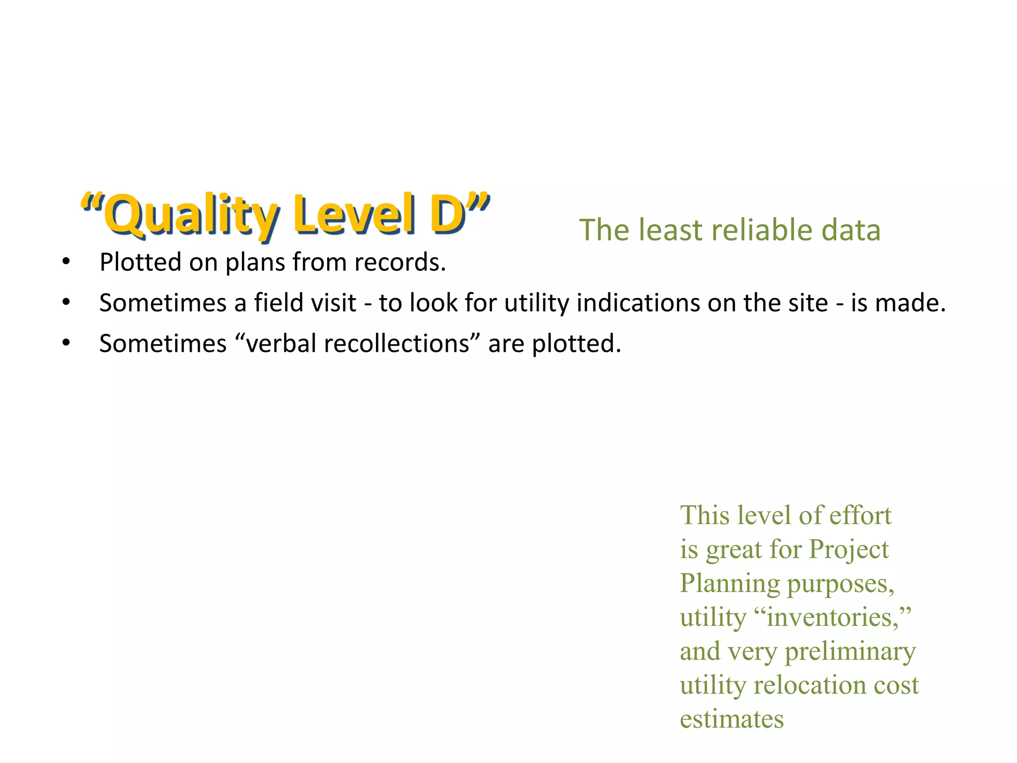 • Plotted on plans from records.
• Sometimes a field visit - to look for utility indications on the site - is made.
• Sometimes “verbal recollections” are plotted.
This level of effort
is great for Project
Planning purposes,
utility “inventories,”
and very preliminary
utility relocation cost
estimates
The least reliable data“Quality Level D”
 