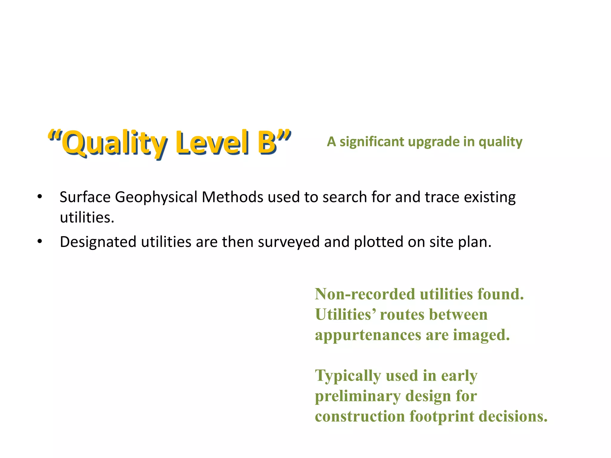• Surface Geophysical Methods used to search for and trace existing
utilities.
• Designated utilities are then surveyed and plotted on site plan.
“Quality Level B”
Non-recorded utilities found.
Utilities’ routes between
appurtenances are imaged.
Typically used in early
preliminary design for
construction footprint decisions.
A significant upgrade in quality
 