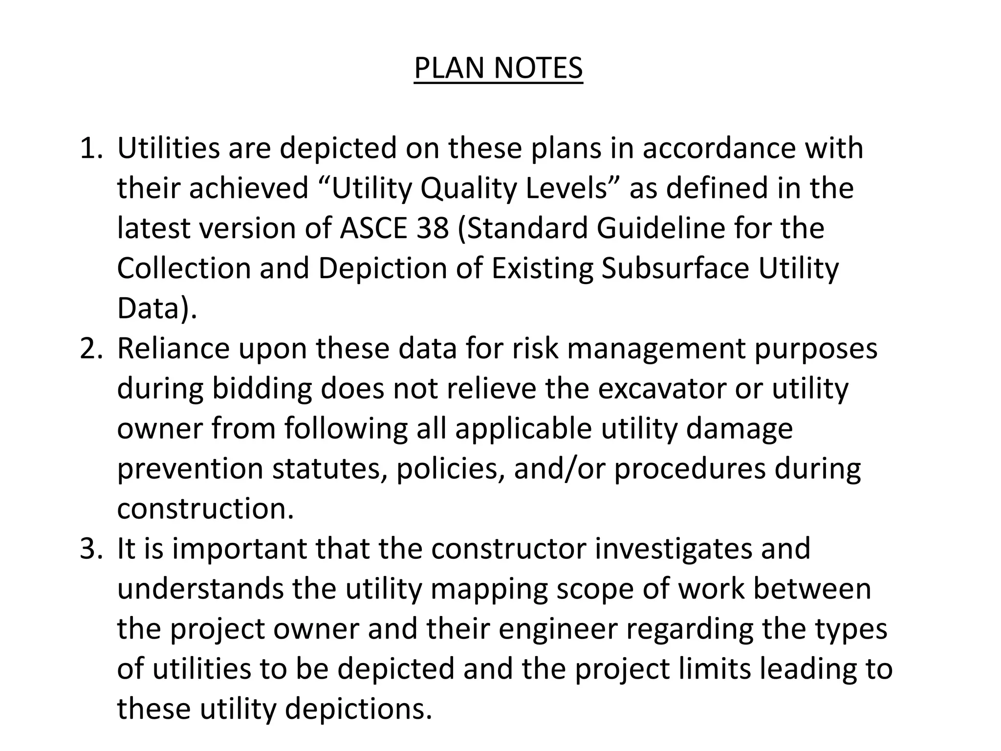 PLAN NOTES
1. Utilities are depicted on these plans in accordance with
their achieved “Utility Quality Levels” as defined in the
latest version of ASCE 38 (Standard Guideline for the
Collection and Depiction of Existing Subsurface Utility
Data).
2. Reliance upon these data for risk management purposes
during bidding does not relieve the excavator or utility
owner from following all applicable utility damage
prevention statutes, policies, and/or procedures during
construction.
3. It is important that the constructor investigates and
understands the utility mapping scope of work between
the project owner and their engineer regarding the types
of utilities to be depicted and the project limits leading to
these utility depictions.
 