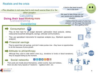9
• They do their best for all budget elements’ optimization (food products, clothes,
restaurants,household detergents, savings, vehicular communication),
• They use specialized instruments for expenses analysis (e.g., Sberbank expensive
analyzer)
Consumption
Realists and the crisis
I believe that the peak of crisis has
passed – as the sugar has become
cheaper, life is getting better
Concentrating
Doing their best Working more
Considering
Calculating
A bird in the hand is worth
two in the bush
We need to take things into our
own hands and to stabilize the
situation
• Their posts are mostly about themselves, certain events, trips and hobbies,
there are also many reposts of “wisdoms”, “ageless truths”, etc.
Social networks
Financial savings
• They’ve spent their old savings, and don’t make purses now – they have no opportunities
to do this because of price growth
Attitude to philanthropy
• Although they used to dole before crisis (e.g., donations to funds or blood donations),
they’ve stopped doling by the moment.
 