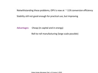 Cahen-Hodes Weizmann Inst. of Science 1-2015
Notwithstanding these problems, OPV is now at ~ 11% conversion efficiency
Stability still not good enough for practical use, but improving
Advantages: Cheap (in capital and in energy)
Roll-to-roll manufacturing (large scale possible)
 