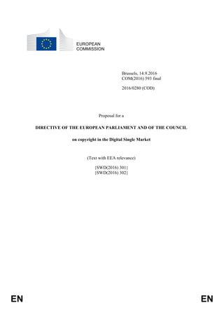 EN EN
EUROPEAN
COMMISSION
Brussels, 14.9.2016
COM(2016) 593 final
2016/0280 (COD)
Proposal for a
DIRECTIVE OF THE EUROPEAN PARLIAMENT AND OF THE COUNCIL
on copyright in the Digital Single Market
(Text with EEA relevance)
{SWD(2016) 301}
{SWD(2016) 302}
 