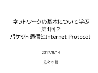 2017/9/14
佐々木 健
ネットワークの基本について学ぶ
第1回？
パケット通信とInternet Protocol
 