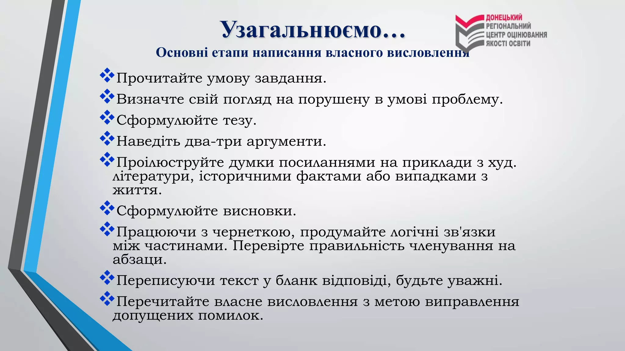 Узагальнюємо…
Основні етапи написання власного висловлення
Прочитайте умову завдання.
Визначте свій погляд на порушену в умові проблему.
Сформулюйте тезу.
Наведіть два-три аргументи.
Проілюструйте думки посиланнями на приклади з худ.
літератури, історичними фактами або випадками з
життя.
Сформулюйте висновки.
Працюючи з чернеткою, продумайте логічні зв'язки
між частинами. Перевірте правильність членування на
абзаци.
Переписуючи текст у бланк відповіді, будьте уважні.
Перечитайте власне висловлення з метою виправлення
допущених помилок.
 
