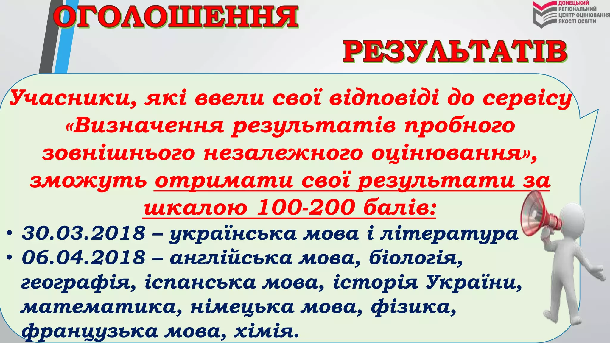 Учасники, які ввели свої відповіді до сервісу
«Визначення результатів пробного
зовнішнього незалежного оцінювання»,
зможуть отримати свої результати за
шкалою 100-200 балів:
• 30.03.2018 – українська мова і література
• 06.04.2018 – англійська мова, біологія,
географія, іспанська мова, історія України,
математика, німецька мова, фізика,
французька мова, хімія.
 