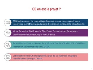 Où en est le projet ?
18
Kit de formation établi avec le Club Ebios. Formation des formateurs.
Labellisation de formateurs par le Club Ebios.
Méthode en cours de maquettage. Bases de connaissances génériques
intégrées à la méthode grand public. Déclinaison ministérielle et sectorielle.
Promotion en France : Assises de la sécurité (sortie officielle), FIC, Club Ebios.
Promotion à l’international : UE, OTAN.
Labellisation de solutions logicielles : plus de 15 réponses à l’appel à
manifestation lancé par l’ANSSI.
 