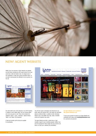 NEW! AGENT WEBSITE

Buffalo Tours has launched an Agent Website and uploaded
our tariff online, providing you with instant access to our most
current tour, hotel and transfer rates. As changes occur in
the marketplace or hotels offer special promotional deals, we
are able to communicate this effectively to all our partners via
the site.




Our online tariffs cover all the itineraries in our 2010 brochure,   You will have access to download word itineraries for our         Our Agent Website can be accessed at
in addition to some ‘golden oldies’ from our previous edition,       tariffs, along with brochure PDF’s, fact sheets and information   http://agents.buffalotours.com
and a few new gems as well. These will be divided into               about our preferred hotels, in addition to other interesting
categories ‘Classic’, ‘Luxury’, ‘Adventure’, ‘Special Interest’,     features such as the Buffalo Tours blog, videos, newsletter       To set up your account for access to our Agent Website and
‘Beach’, and ‘Classic Trip Extensions’.                              archive and important news alerts.                                confidential tariff, please email marketing@buffalotours.com
                                                                                                                                       for a username and password.
A hotel and transfers tariff will also be available                  The Agent Website also offers a photo library of high
for downloading.                                                     resolution images for your marketing purposes. Buffalo Tours
                                                                     owns the copyright for these images and you are able to use
                                                                     these in all your print, websites and presentations.




 5 *BUFFALO TOURS TRAVEL BROCHURE 2010 * NEW! AGENT WEBSITE
 