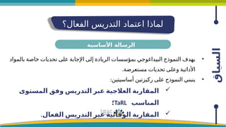‫السياق‬
‫الفعال؟‬ ‫التدريس‬ ‫اعتماد‬ ‫لماذا‬
•
‫بالمواد‬ ‫خاصة‬ ‫تحديات‬ ‫على‬ ‫اإلجابة‬ ‫إلى‬ ‫الريادة‬ ‫بمؤسسات‬ ‫البيداغوجي‬ ‫النموذج‬ ‫يهدف‬
.‫مستعرضة‬ ‫تحديات‬ ‫وعلى‬ ‫األداتية‬
•
:‫أساسيتين‬ ‫ركيزتين‬ ‫على‬ ‫النموذج‬ ‫ينبني‬

‫المستوى‬ ‫وفق‬ ‫التدريس‬ ‫عبر‬ ‫العالجية‬ ‫المقاربة‬
‫المناسب‬
TaRL
‫؛‬

.‫الفعال‬ ‫التدريس‬ ‫عبر‬ ‫الوقائية‬ ‫المقاربة‬
‫األساسية‬ ‫الرسالة‬
 