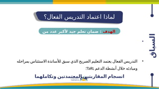 ‫السياق‬
‫الفعال؟‬ ‫التدريس‬ ‫اعتماد‬ ‫لماذا‬
•
•
‫بمراحله‬ ‫االستئناس‬ ‫لألساتذة‬ ‫سبق‬ ‫الذي‬ ‫الصريح‬ ‫التعليم‬ ‫يعتمد‬ ‫الفعال‬ ‫التدريس‬
‫الدعم‬ ‫أنشطة‬ ‫خالل‬ ‫ومبادئه‬
TaRL
‫؛‬
‫وتكاملهما‬ ‫المعتمدتين‬ ‫المقاربتين‬ ‫انسجام‬
‫الهدف‬
‫من‬ ‫عدد‬ ‫ألكبر‬ ‫جيد‬ ‫تعلم‬ ‫ضمان‬ :
‫المتعلمين‬
 