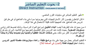 2
‫المباشر‬ ‫التعليم‬ ‫بحوث‬ -
(
Direct Instruction – ENGELMANN ET BECKER
)

.‫الماضي‬ ‫القرن‬ ‫ستينيات‬ ‫في‬ ‫المباشر‬ ‫التعليم‬ ‫ظهر‬
•
‫طرائق‬ ‫في‬ ‫أو‬ ‫المناهج‬ ‫بناء‬ ‫في‬ ‫سواء‬ ‫يجربونها‬ ‫التي‬ ‫االستراتيجيات‬ ‫آثار‬ ‫يقيسون‬ ‫الباحثون‬ ‫كان‬
.‫الوقت‬ ‫هذا‬ ‫في‬ ‫االستعمال‬ ‫قليلة‬ ‫كانت‬ ‫المنهجية‬ ‫هذه‬ .‫المناهج‬ ‫هذه‬ ‫تدريس‬
•
‫ا‬ ‫أيض‬ ‫ة‬ ‫الطريق‬ ‫هذه‬ ‫مميزات‬ ‫ن‬ ‫م‬
‫ق‬ ‫الدقي‬ ‫البناء‬
‫ي‬ ‫ف‬ ‫التدرج‬ ‫ط‬ ‫لضب‬ ‫ك‬ ‫وذل‬ ،‫ية‬ ‫الدراس‬ ‫المواد‬ ‫برامج‬ ‫ل‬
‫مستويات‬
‫الصعوبة‬
‫بلوغ‬ ‫يتم‬ ‫أن‬ ‫إلى‬ ،‫التالميذ‬ ‫مع‬ ‫لتجريبها‬ ‫التفاصيل‬ ‫بأدق‬ ‫الدروس‬ ‫تعد‬ ‫كانت‬ ‫بحيث‬ .
‫حتى‬ ،‫ذلك‬ ‫من‬ ‫أكثر‬ .‫المنشودة‬ ‫الفعالية‬
‫يمكنه‬ ‫وال‬ ‫بدقة‬ ‫تحديدها‬ ‫يتم‬ ‫والعملية‬ ‫اللفظية‬ ‫األستاذ‬ ‫تدخالت‬
‫يغيرها‬ ‫أن‬
.
•
‫بناء‬ ‫على‬ ‫جهة‬ ‫من‬ ‫يعمل‬ ‫المباشر‬ ‫التعليم‬
‫دقيقة‬ ‫برامج‬
‫و‬ ،
‫الدروس‬ ‫لتدبير‬ ‫مفصلة‬ ‫سيناريوهات‬ ‫إعداد‬
‫باعتماد‬
‫فعالة‬ ‫استراتيجيات‬
‫الصفحة‬ ‫في‬ ‫(الجدول‬
14
)
 