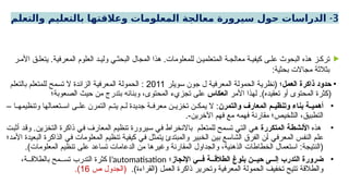 3
-
‫والتعلم‬ ‫بالتعليم‬ ‫وعالقتها‬ ‫المعلومات‬ ‫معالجة‬ ‫سيرورة‬ ‫حول‬ ‫الدراسات‬

‫ر‬ ‫األم‬ ‫ق‬ ‫يتعل‬ .‫المعرفية‬ ‫العلوم‬ ‫د‬ ‫ولي‬ ‫ي‬ ‫البحث‬ ‫المجال‬ ‫هذا‬ .‫للمعلومات‬ ‫ن‬ ‫المتعلمي‬ ‫ة‬ ‫معالج‬ ‫ة‬ ‫كيفي‬ ‫ى‬ ‫عل‬ ‫البحوث‬ ‫هذه‬ ‫ز‬ ‫ترك‬
:‫بحثية‬ ‫مجاالت‬ ‫بثالثة‬
•
‫العمل‬ ‫ذاكرة‬ ‫حدود‬
‫سويلر‬ ‫جون‬ ‫ل‬ ‫المعرفية‬ ‫الحمولة‬ ‫(نظرية‬ ‫؛‬
2011
‫بالتعلم‬ ‫للمتعلم‬ ‫تسمح‬ ‫ال‬ ‫الزائدة‬ ‫المعرفية‬ ‫الحمولة‬ :
‫األمر‬ ‫لهذا‬ .)‫تعقيده‬ ‫أو‬ ‫المحتوى‬ ‫(كثرة‬
‫انعكاس‬
‫الصعوبة؛‬ ‫حيث‬ ‫من‬ ‫بتدرج‬ ‫وبنائه‬ ،‫المحتوى‬ ‫تجزيء‬ ‫على‬
•
‫والتمرن‬ ‫المعارف‬ ‫م‬ ‫وتنظي‬ ‫بناء‬ ‫ة‬ ‫أهمي‬
– ‫ا‬ ‫وتنظيمه‬ ‫تعمالها‬ ‫اس‬ ‫ى‬ ‫عل‬ ‫التمرن‬ ‫م‬ ‫يت‬ ‫م‬ ‫ل‬ ‫جديدة‬ ‫ة‬ ‫معرف‬ ‫ن‬ ‫تخزي‬ ‫ن‬ ‫يمك‬ ‫ال‬ :
.-‫اآلخرين‬ ‫فهم‬ ‫مع‬ ‫فهمه‬ ‫مقارنة‬ ‫التلخيص؛‬ ،‫التطبيق‬
•
‫هذه‬
‫المتكررة‬ ‫األنشطة‬
‫أثبت‬ ‫وقد‬ .‫التخزين‬ ‫ذاكرة‬ ‫في‬ ‫المعارف‬ ‫تنظيم‬ ‫سيرورة‬ ‫في‬ ‫باالنخراط‬ ‫للمتعلم‬ ‫تسمح‬ ‫التي‬ ‫هي‬
‫األمد؛‬ ‫البعيدة‬ ‫الذاكرة‬ ‫في‬ ‫المعلومات‬ ‫تنظيم‬ ‫كيفية‬ ‫في‬ ‫يتمثل‬ ‫والمبتدئ‬ ‫الخبير‬ ‫بين‬ ‫الشاسع‬ ‫الفرق‬ ‫أن‬ ‫المعرفي‬ ‫النفس‬ ‫علم‬
.)‫المعلومات‬ ‫تنظيم‬ ‫على‬ ‫تساعد‬ ‫الدعامات‬ ‫من‬ ‫وغيرها‬ ‫المقارنة‬ ‫والجداول‬ ،‫الذهنية‬ ‫الخطاطات‬ ‫استعمال‬ :‫(النتيجة‬
•
‫اإلنجاز‬ ‫ي‬ ‫ف‬ ‫ة‬ ‫الطالق‬ ‫بلوغ‬ ‫ن‬ ‫حي‬ ‫ى‬ ‫إل‬ ‫التدرب‬ ‫ضرورة‬
‫؛‬
l’automatisation
،‫ة‬ ‫بالطالق‬ ‫مح‬ ‫تس‬ ‫التدرب‬ ‫كثرة‬
.)‫(القراءة‬ ‫العمل‬ ‫ذاكرة‬ ‫وتحرير‬ ‫المعرفية‬ ‫الحمولة‬ ‫تخفيف‬ ‫تتيح‬ ‫والطالقة‬
‫ص‬ ‫(الجدول‬
16
.)
 