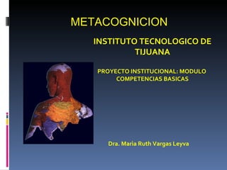 METACOGNICION
   INSTITUTO TECNOLOGICO DE
            TIJUANA

   PROYECTO INSTITUCIONAL: MODULO
        COMPETENCIAS BASICAS




      Dra. Marìa Ruth Vargas Leyva
 