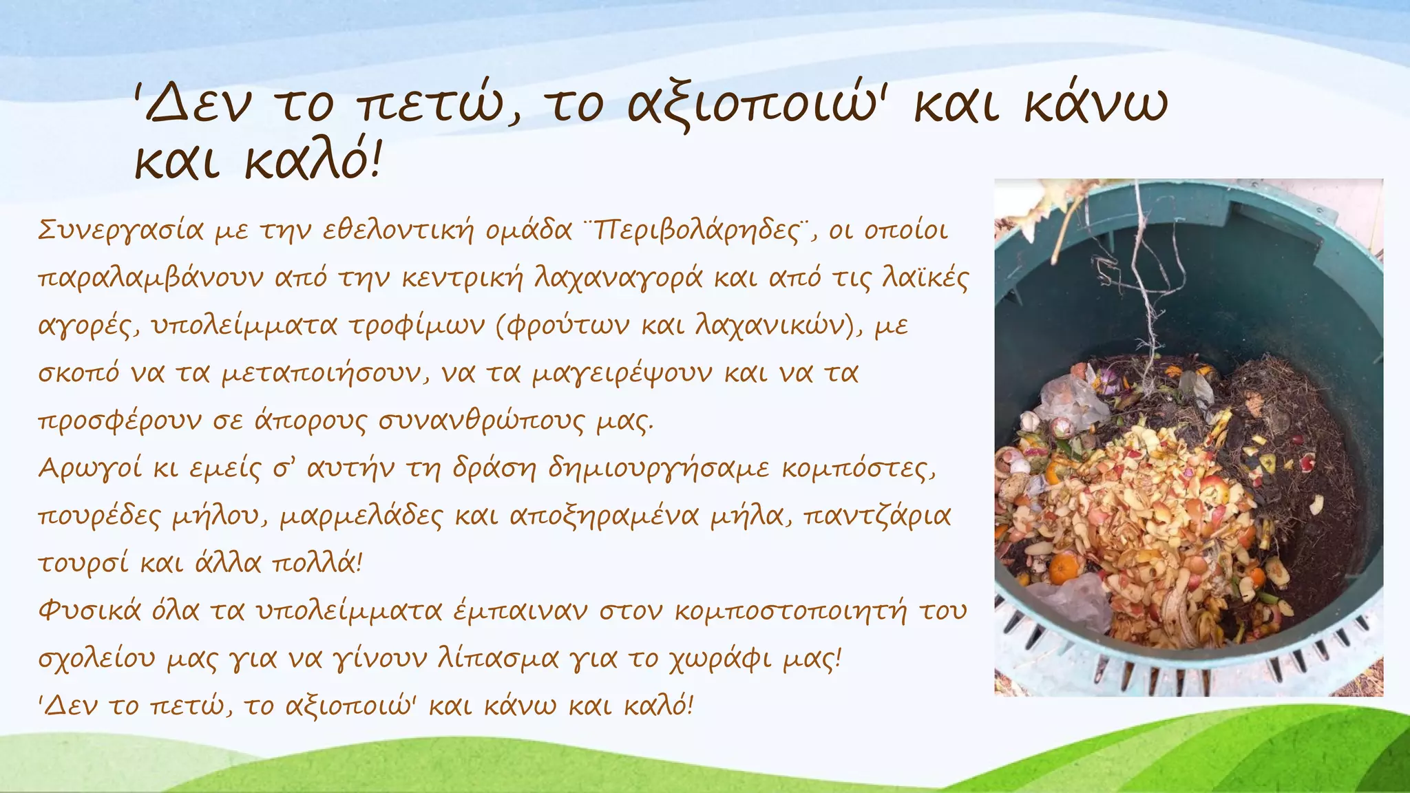 'Δεν το πετώ, το αξιοποιώ' και κάνω
και καλό!
Συνεργασία με την εθελοντική ομάδα ¨Περιβολάρηδες¨, οι οποίοι
παραλαμβάνουν από την κεντρική λαχαναγορά και από τις λαϊκές
αγορές, υπολείμματα τροφίμων (φρούτων και λαχανικών), με
σκοπό να τα μεταποιήσουν, να τα μαγειρέψουν και να τα
προσφέρουν σε άπορους συνανθρώπους μας.
Αρωγοί κι εμείς σ’ αυτήν τη δράση δημιουργήσαμε κομπόστες,
πουρέδες μήλου, μαρμελάδες και αποξηραμένα μήλα, παντζάρια
τουρσί και άλλα πολλά!
Φυσικά όλα τα υπολείμματα έμπαιναν στον κομποστοποιητή του
σχολείου μας για να γίνουν λίπασμα για το χωράφι μας!
'Δεν το πετώ, το αξιοποιώ' και κάνω και καλό!
 