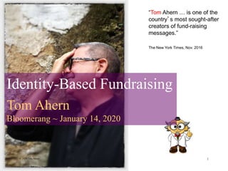 © 2020 Tom Ahern 1
“Tom Ahern … is one of the
country’s most sought-after
creators of fund-raising
messages.”
The New York Times, Nov. 2016
Identity-Based Fundraising
Tom Ahern
Bloomerang ~ January 14, 2020
 