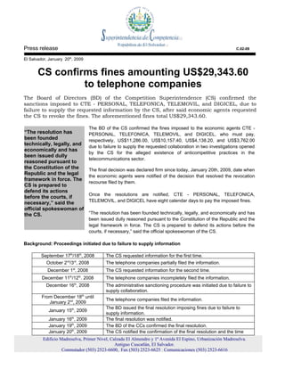 Press release                                                                                                  C.02-09

El Salvador, January 20th, 2009


       CS confirms fines amounting US$29,343.60
                to telephone companies
The Board of Directors (BD) of the Competition Superintendence (CS) confirmed the
sanctions imposed to CTE - PERSONAL, TELEFONICA, TELEMOVIL, and DIGICEL, due to
failure to supply the requested information by the CS, after said economic agents requested
the CS to revoke the fines. The aforementioned fines total US$29,343.60.

                                      The BD of the CS confirmed the fines imposed to the economic agents CTE -
“The resolution has                   PERSONAL, TELEFONICA, TELEMOVIL, and DIGICEL, who must pay,
been founded                          respectively, US$11,286.00, US$10,157.40, US$4,138.20, and US$3,762.00
technically, legally, and             due to failure to supply the requested collaboration in two investigations opened
economically and has
                                      by the CS for the alleged existence of anticompetitive practices in the
been issued dully
                                      telecommunications sector.
reasoned pursuant to
the Constitution of the               The final decision was declared firm since today, January 20th, 2009, date when
Republic and the legal                the economic agents were notified of the decision that resolved the revocation
framework in force. The
                                      recourse filed by them.
CS is prepared to
defend its actions
                                      Once the resolutions are notified, CTE - PERSONAL, TELEFONICA,
before the courts, if
                                      TELEMOVIL, and DIGICEL have eight calendar days to pay the imposed fines.
necessary,” said the
official spokeswoman of
the CS.                               “The resolution has been founded technically, legally, and economically and has
                                      been issued dully reasoned pursuant to the Constitution of the Republic and the
                                      legal framework in force. The CS is prepared to defend its actions before the
                                      courts, if necessary,” said the official spokeswoman of the CS.

Background: Proceedings initiated due to failure to supply information

         September 17th/18th, 2008            The CS requested information for the first time.
           October 2nd/3rd, 2008              The telephone companies partially filed the information.
            December 1st, 2008                The CS requested information for the second time.
                       th        th
         December 11 /12 . 2008               The telephone companies incompletely filed the information.
                            th
           December 16 , 2008                 The administrative sanctioning procedure was initiated due to failure to
                                              supply collaboration.
         From December 18th until
                                              The telephone companies filed the information.
            January 2nd, 2009
                                              The BD issued the final resolution imposing fines due to failure to
            January 15th, 2009
                                              supply information.
            January 16th, 2009                The final resolution was notified.
            January 19th, 2009                The BD of the CCs confirmed the final resolution.
            January 20th, 2009                The CS notified the confirmation of the final resolution and the time
         Edificio Madreselva, Primer Nivel, Calzada El Almendro y 1ª Avenida El Espino, Urbanización Madreselva.
                                              Antiguo Cuscatlán, El Salvador.
                   Conmutador (503) 2523-6600, Fax (503) 2523-6625 Comunicaciones (503) 2523-6616
 