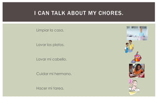I CAN TALK ABOUT MY CHORES.

Limpiar la casa.


Lavar los platos.


Lavar mi cabello.


Cuidar mi hermano.


Hacer mi tarea.
 