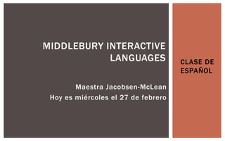 MIDDLEBURY INTERACTIVE
            LANGUAGES                CLASE DE
                                     ESPAÑOL

        Maestra Jacobsen-McLean
 Hoy es miércoles el 27 de febrero
 
