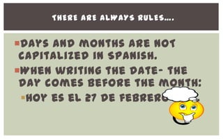 THERE ARE ALWAYS RULES….


Days and months are NOT
 capitalized in Spanish.
When writing the date- the
 day comes before the month:
 Hoy es el 27 de febrero 2013.
 