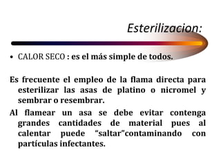 Esterilizacion:
• CALOR SECO : es el más simple de todos.
Es frecuente el empleo de la flama directa para
esterilizar las asas de platino o nicromel y
sembrar o resembrar.
Al flamear un asa se debe evitar contenga
grandes cantidades de material pues al
calentar puede “saltar”contaminando con
partículas infectantes.
 