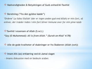  Nødvendigheden & Betydningen af Guds enhed/Al-Tawhid
 Beretning (”fra den gyldne kæde”)
"Ordene" La ilaha illallah '(der er ingen anden gud end Allah) er min fort, så
enhver, der træder inden i min fort bliver immune over for min pine/azab
Tawhid i essensen af Allah (S.w.t.)
“Say (O Muhammad): All is from Allah.” (Surah an-Nisā’ 4:78)
 Alle de gode kvaliteter af skabninger er fra Skaberen (Allah (swt))
 Imam Alis (as) erklæring ved Al-Jamal slaget
- Imams diskussion med en bedeuin araber.
 