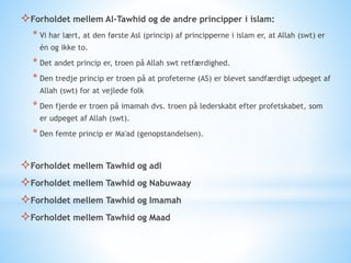 Forholdet mellem Al-Tawhid og de andre principper i islam:
* Vi har lært, at den første Asl (princip) af principperne i islam er, at Allah (swt) er
én og ikke to.
* Det andet princip er, troen på Allah swt retfærdighed.
* Den tredje princip er troen på at profeterne (AS) er blevet sandfærdigt udpeget af
Allah (swt) for at vejlede folk
* Den fjerde er troen på imamah dvs. troen på lederskabt efter profetskabet, som
er udpeget af Allah (swt).
* Den femte princip er Ma'ad (genopstandelsen).
Forholdet mellem Tawhid og adl
Forholdet mellem Tawhid og Nabuwaay
Forholdet mellem Tawhid og Imamah
Forholdet mellem Tawhid og Maad
 